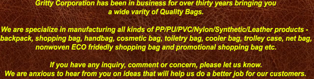 Gritty Corporation has been in business for over thirty years bringing you
a wide varity of Quality Bags.

We are specialize in manufacturing all kinds of PP/PU/PVC/Nylon/Synthetic/Leather products - 
backpack, shopping bag, handbag, cosmetic bag, toiletry bag, cooler bag, trolley case, net bag,
nonwoven ECO fridedly shopping bag and promotional shopping bag etc.

If you have any inquiry, comment or concern, please let us know.
We are anxious to hear from you on ideas that will help us do a better job for our customers.
