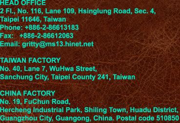 HEAD OFFICE
2 Fl., No. 116, Lane 109, Hsinglung Road, Sec. 4,
Taipei 11646, Taiwan
Phone: +886-2-86613183
Fax:   +886-2-86612063
Email: gritty@ms13.hinet.net

TAIWAN FACTORY
No. 40, Lane 7, WuHwa Street,
Sanchung City, Taipei County 241, Taiwan

CHINA FACTORY
No. 19, FuChun Road,
Hercheng Industrial Park, Shiling Town, Huadu District,
Guangzhou City, Guangong, China. Postal code 510850